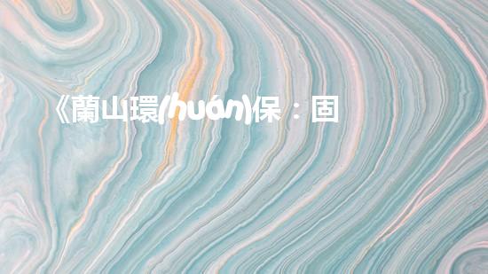 《蘭山環(huán)保：固廢處理專(zhuān)家，為您打造安全環(huán)保家園》